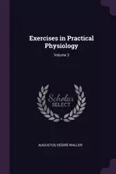 Exercises in Practical Physiology; Volume 3 - Augustus Waller Désiré