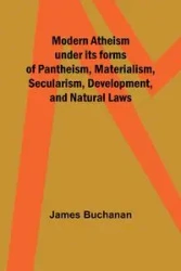 Modern Atheism under its forms of Pantheism, Materialism, Secularism, Development, and Natural Laws - James Buchanan