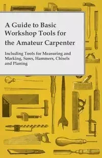 A Guide to Basic Workshop Tools for the Amateur Carpenter - Including Tools for Measuring and Marking, Saws, Hammers, Chisels and Planning - Anon