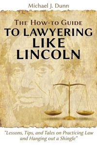 The How-to Guide to Lawyering like Lincoln "Lessons, Tips, and Tales on Practicing Law and Hanging out a Shingle" - Dunn Michael J.