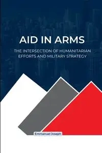 Aid in Arms, The Intersection of Humanitarian Efforts and Military Strategy - Joseph Emmanuel