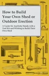 How to Build Your Own Shed or Outdoor Erection - A Guide for Anybody Handy with a Tool Kit and Wishing to Build Their Own Shed - Anon