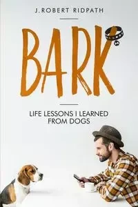 Bark Life lessons I learned from dogs - Robert Ridpath J