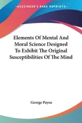 Elements Of Mental And Moral Science Designed To Exhibit The Original Susceptibilities Of The Mind - George Payne