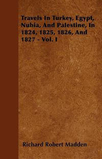 Travels In Turkey, Egypt, Nubia, And Palestine, In 1824, 1825, 1826, And 1827 - Vol. I - Richard Robert Madden