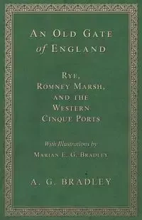 An Old Gate of England - Rye, Romney Marsh, and the Western Cinque Ports - With Illustrations by Marian E. G. Bradley - Bradley A. G.