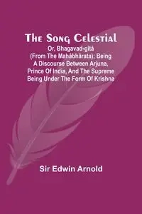 The Song Celestial; Or, Bhagavad-Gîtâ (from the Mahâbhârata); Being a discourse between Arjuna, Prince of India, and the Supreme Being under the form of Krishna - Arnold Edwin Sir