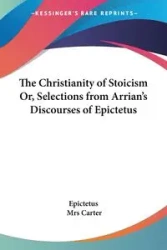 The Christianity of Stoicism Or, Selections from Arrian's Discourses of Epictetus - Epictetus