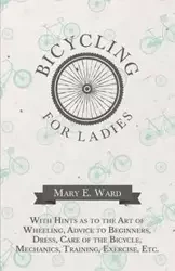 Bicycling for Ladies - With Hints as to the Art of Wheeling, Advice to Beginners, Dress, Care of the Bicycle, Mechanics, Training, Exercise, Etc. - E. Ward Mary