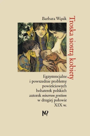 Troska siostrą kobiety. Egzystencjalne i powszednie problemy powieściowych bohaterek polskich pisarek minorum gentium w drugiej połowie XIX w. - Barbara Wąsik
