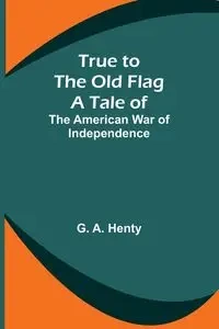 True to the Old Flag - A. Henty G.