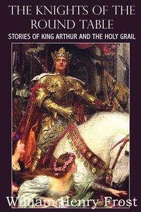 The Knights of the Round Table, Stories of King Arthur and the Holy Grail - William Henry Frost