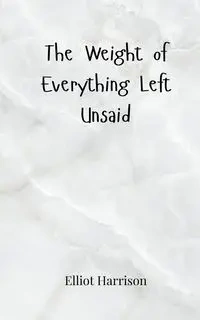 The Weight of Everything Left Unsaid - Harrison Elliot