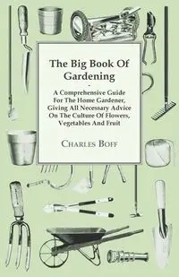 The Big Book Of Gardening - A Comprehensive Guide For The Home Gardener, Giving All Necessary Advice On The Culture Of Flowers, Vegetables And Fruit - Charles Boff