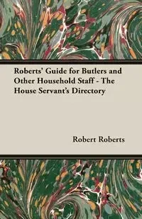 Roberts' Guide for Butlers and Other Household Staff - The House Servant's Directory - Robert Roberts