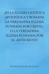 Es La Iglesia Catolica Apostolica y Romana La Verdadera Iglesia Fundada Por Cristo, O La Verdadera Iglesia Fundada Por El Anticristo? - Jose Elsensohn Pastor Ugarte