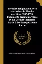 Troubles religieux du XVIe siècle dans la Flandre maritime, 1560-1570. Documents originaux. Tome IV ET Dernier Troisieme Partie 2 Section Qautrieme Partie - Charles Edmond Coussemaker Henri de.