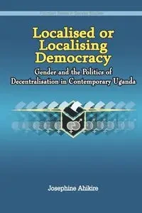 Localised or Localising Democracy. Gender and the Politics of Decentralisation in Contemporary Uganda - Josephine Ahikire