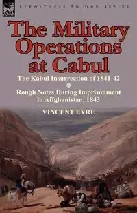 The Military Operations at Cabul-The Kabul Insurrection of 1841-42 & Rough Notes During Imprisonment in Affghanistan, 1843 - Vincent Eyre
