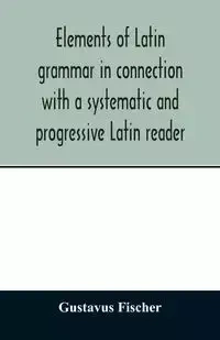 Elements of Latin grammar in connection with a systematic and progressive Latin reader - Fischer Gustavus