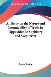 An Essay on the Nature and Immutability of Truth in Opposition to Sophistry and Skepticism - James Beattie