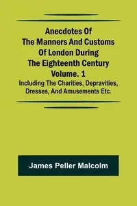 Anecdotes of the Manners and Customs of London during the Eighteenth Century; Vol. 1 Including the Charities, Depravities, Dresses, and Amusements etc. - Malcolm James Peller