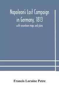 Napoleon's Last Campaign in Germany, 1813; with seventeen maps and plans - Loraine Francis Petre