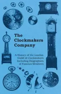 The Clockmakers Company - A History of the London Guild of Clockmakers Including Biographies of Famous Members - Anon.