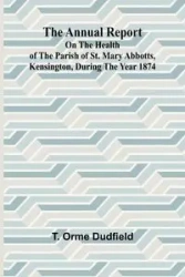 The Annual Report on the Health of the Parish of St. Mary Abbotts, Kensington, during the year 1874 - Orme Dudfield T.