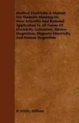 Medical Electricity. A Manual For Students Showing Its Most Scientific And Rational Application To All Forms Of Electricity, Galvanism, Electro-Magnetism, Magneto-Electricity, And Human Magnetism - William B. White