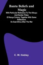 Bantu Beliefs and Magic; With particular reference to the Kikuyu and Kamba tribes of Kenya Colony; together with some reflections on East Africa after the war - W. Hobley C.