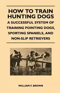 How to Train Hunting Dogs - A Successful System of Training Pointing Dogs, Sporting Spaniels, And Non-Slip Retrievers - Brown William F.