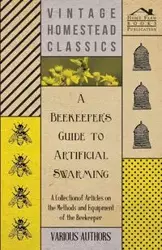 A Beekeeper's Guide to Artificial Swarming - A Collection of Articles on the Methods and Equipment of the Beekeeper - Various