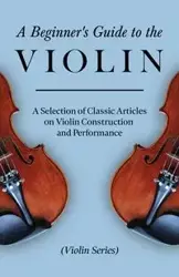 A Beginner's Guide to the Violin - A Selection of Classic Articles on Violin Construction and Performance (Violin Series) - Various