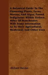 A Botanical Guide to the Flowering Plants, Ferns, Mosses, and Algae, found Indigenous within Sixteen Miles of Manchester; With Some Information as to their Agricultural, Medicinal, and Other Uses - Richard Buxton