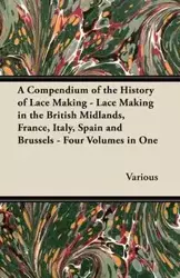 A Compendium of the History of Lace Making - Lace Making in the British Midlands, France, Italy, Spain and Brussels - Four Volumes in One - Various