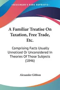 A Familiar Treatise On Taxation, Free Trade, Etc. - Alexander Gibbon