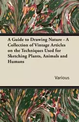 A Guide to Drawing Nature - A Collection of Vintage Articles on the Techniques Used for Sketching Plants, Animals and Humans - Various