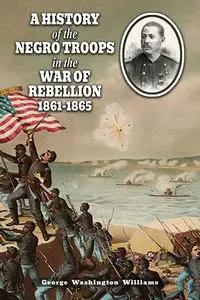 A HISTORY OF THE NEGRO TROOPS IN THE WAR OF REBELLION 1861-1865 - Williams George Washington