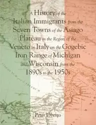 A History of the Italian Immigrants from the Seven Towns of the Asiago Plateau in the Region of the Veneto in Italy on the Gogebic Iron Range of Michigan and Wisconsin from the 1890s to the 1950s - Peter Oberto