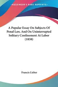 A Popular Essay On Subjects Of Penal Law, And On Uninterrupted Solitary Confinement At Labor (1838) - Francis Lieber