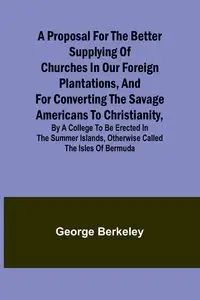 A Proposal for the Better Supplying of Churches in Our Foreign Plantations, and for Converting the Savage Americans to Christianity, By a College to Be Erected in the Summer Islands, Otherwise Called the Isles of Bermuda - George Berkeley