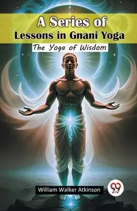 A Series of Lessons in Gnani Yoga The Yoga of Wisdom - William Walker Atkinson