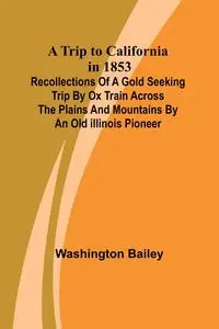 A Trip to California in 1853 Recollections of a Gold Seeking Trip by Ox Train across the Plains and Mountains by an Old Illinois Pioneer - Bailey Washington