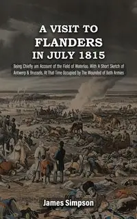 A VISIT TO FLANDERS IN JULY 1815 Being Chiefly am Account of the Field of Waterloo. With A Short Sketch of Antwerp & Brussels, At That Time Occupied by The Wounded of Both Armies - James Simpson