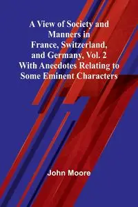 A View of Society and Manners in France, Switzerland, and Germany, Vol. 2; With Anecdotes Relating to Some Eminent Characters - John Moore