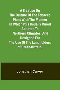 A treatise on the culture of the tobacco plant with the manner in which it is usually cured Adapted to northern climates, and designed for the use of the landholders of Great-Britain. - Jonathan Carver