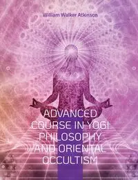 Advanced Course in Yogi Philosophy and Oriental Occultism - William Walker Atkinson