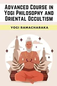 Advanced Course in Yogi Philosophy and Oriental Occultism - Yogi Ramacharaka