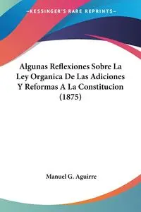 Algunas Reflexiones Sobre La Ley Organica De Las Adiciones Y Reformas A La Constitucion (1875) - Manuel G. Aguirre